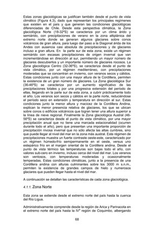 68
Estas zonas glaciológicas se justifican también desde el punto de vista
climático (Figura 4.3), dado que representan los principales regímenes
que existen en el país y que generan las condiciones glaciológicas
diferenciadas de Chile. Desde esta perspectiva climática, la Zona
glaciológica Norte (18-32ºS) se caracteriza por un clima árido y
semiárido, con precipitaciones de verano en la zona altiplánica del
extremo norte donde se generan algunos glaciares sobre conos
volcánicos de gran altura, para luego dar paso a la Diagonal árida de los
Andes con ausencia casi absoluta de precipitaciones y de glaciares
incluso a gran altura. En la parte sur de esta zona, existe un régimen
semiárido con escasas precipitaciones de origen invernal que van
incrementándose en dirección al sur, permitiendo un mayor número de
glaciares descubiertos y un importante número de glaciares rocosos. La
Zona glaciológica Centro (32-36ºS), se caracteriza desde el punto de
vista climático, por un régimen mediterráneo, con precipitaciones
moderadas que se concentran en invierno, con veranos secos y cálidos.
Estas condiciones junto con una mayor altura de la Cordillera, permiten
la existencia de un gran número de glaciares. La Zona glaciológica Sur
(36-46ºS) se caracteriza por un aumento significativo de las
precipitaciones totales y por una progresiva extensión del período de
ellas, llegando en la parte sur de esta zona, a cubrir prácticamente todo
el año. Los veranos son secos y cálidos en la parte norte, reduciéndose
el período seco en extensión y temperatura en dirección al sur. Estas
condiciones junto la menor altura y macicez de la Cordillera Andina,
explican la menor presencia relativa de glaciares, los que se ubican
sobre conos o edificios volcánicos que logran tener una altura superior a
la línea de nieve regional. Finalmente la Zona glaciológica Austral (46-
56ºS) se caracteriza desde el punto de vista climático, por una mayor
precipitación anual que no tiene una marcada estacionalidad (ocurren
durante todo el año), pero que presentan una importante proporción de
precipitación nivosa invernal que no sólo afecta las altas cumbres, sino
que puede llegar al nivel del mar en la zona más austral. Este régimen de
precipitaciones muestra un fuerte contraste oeste-este, caracterizado por
un régimen húmedo-frío semipermanente en el oeste, versus uno
estepárico frío en el margen oriental de la Cordillera andina. Desde el
punto de vista térmico las temperaturas son bajas todo el año, con
valores sub-cero en invierno, incluso cerca del nivel del mar. Los veranos
son ventosos, con temperaturas moderadas y ocasionalmente
temperadas. Estas condiciones climáticas, junto a la presencia de una
Cordillera andina con alturas culminantes sobre los 3000 m s.n.m.,
permiten la existencia de grandes campos de hielo y numerosos
glaciares que pueden llegar hasta el nivel del mar.
A continuación se detallan las características de cada zona glaciológica.
4.1.1. Zona Norte
Esta zona se extiende desde el extremo norte del país hasta la cuenca
del Río Ligua.
Administrativamente comprende desde la región de Arica y Parinacota en
el extremo norte del país hasta la IVa
región de Coquimbo, albergando
 