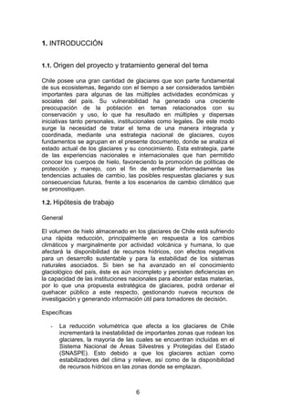 6
1. INTRODUCCIÓN
1.1. Origen del proyecto y tratamiento general del tema
Chile posee una gran cantidad de glaciares que son parte fundamental
de sus ecosistemas, llegando con el tiempo a ser considerados también
importantes para algunas de las múltiples actividades económicas y
sociales del país. Su vulnerabilidad ha generado una creciente
preocupación de la población en temas relacionados con su
conservación y uso, lo que ha resultado en múltiples y dispersas
iniciativas tanto personales, institucionales como legales. De este modo
surge la necesidad de tratar el tema de una manera integrada y
coordinada, mediante una estrategia nacional de glaciares, cuyos
fundamentos se agrupan en el presente documento, donde se analiza el
estado actual de los glaciares y su conocimiento. Esta estrategia, parte
de las experiencias nacionales e internacionales que han permitido
conocer los cuerpos de hielo, favoreciendo la promoción de políticas de
protección y manejo, con el fin de enfrentar informadamente las
tendencias actuales de cambio, las posibles respuestas glaciares y sus
consecuencias futuras, frente a los escenarios de cambio climático que
se pronostiquen.
1.2. Hipótesis de trabajo
General
El volumen de hielo almacenado en los glaciares de Chile está sufriendo
una rápida reducción, principalmente en respuesta a los cambios
climáticos y marginalmente por actividad volcánica y humana, lo que
afectará la disponibilidad de recursos hídricos, con efectos negativos
para un desarrollo sustentable y para la estabilidad de los sistemas
naturales asociados. Si bien se ha avanzado en el conocimiento
glaciológico del país, éste es aún incompleto y persisten deficiencias en
la capacidad de las instituciones nacionales para abordar estas materias,
por lo que una propuesta estratégica de glaciares, podrá ordenar el
quehacer público a este respecto, gestionando nuevos recursos de
investigación y generando información útil para tomadores de decisión.
Específicas
- La reducción volumétrica que afecta a los glaciares de Chile
incrementará la inestabilidad de importantes zonas que rodean los
glaciares, la mayoría de las cuales se encuentran incluidas en el
Sistema Nacional de Áreas Silvestres y Protegidas del Estado
(SNASPE). Esto debido a que los glaciares actúan como
estabilizadores del clima y relieve, así como de la disponibilidad
de recursos hídricos en las zonas donde se emplazan.
 