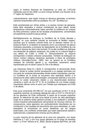 69
según el Instituto Nacional de Estadísticas un total de 1.973.432
habitantes para el año 2006. La zona incluye también una fracción de la
Va
región de Valparaíso.
Latitudinalmente, esta región incluye en términos generales, el territorio
nacional comprendido entre los paralelos 18°y 32° de latitud sur.
Está caracterizada por climas áridos y un escaso número de glaciares,
todos ellos asociados a centros montañosos de gran altitud, donde
temperaturas extremadamente bajas permiten la existencia de cuerpos
de hielo perennes a pesar de las escasas precipitaciones, concentradas
principalmente durante la época estival.
Morfológicamente se distingue la Cordillera de la Costa elevada y
abrupta, en cuya vertiente oriental se encuentra el farellón costero,
mientras que la vertiente oriental limita con el desierto interior. En la
Subzona Norte A, el desierto se presenta como una extensión de planos
inclinados asociados a procesos de depositación de la Cordillera de Los
Andes en épocas de clima más húmedo. En la alta cordillera se distingue
una alineación de edificios volcánicos, los cuales en su mayoría llegan a
una altitud de 5.500 a 6.500 m. Estructuralmente la mayoría
corresponden a estrato volcanes compuestos. También se distinguen en
menor número calderas volcánicas asociadas a flujos de piroclastos
riolíticos (González-Ferrán, 1995). Aún se aprecia en la Cordillera
vestigios de actividad glacial y un importante volcanismo actual
representado por el volcán Lascar (5.154 m de altitud).
Las Subzonas Norte B y Norte C corresponden al denominado Norte
Chico, donde la unidad central corresponde a un paisaje dominado por
una serie de cordones transversales donde existen importantes cuencas.
La Cordillera de la Costa se encuentra más disectada debido a la
presencia de estos valles transversales; corresponde además a una zona
donde no existe volcanismo debido a una discontinuidad tectónica
volcánica a partir de los 27º S. En la Cordillera de Los Andes existen
importantes alturas como el cerro Las Tórtolas que sobrepasa los 6.000
m de altitud.
Esta zona comprende 307.286 km2
, los que constituyen el 40,7 % de la
superficie nacional, sin embargo alberga tan sólo un 0,57 % (120,42 km2
)
de los glaciares de Chile continental. A pesar de la escasa superficie
glaciar, la relevancia de esta zona desde el punto de vista glaciológico
surge de la extrema aridez general sumada a una población y actividad
minero-industrial extremadamente demandante de recursos hídricos. En
consecuencia, estos glaciares son particularmente importantes por su
contribución a los caudales de escorrentía (aún poco estudiada), su valor
paisajístico al encontrarse en zonas desérticas, por los riesgos
potenciales y los conflictos ambientales que están apareciendo debido a
exploraciones y explotaciones mineras que los afectan.
La gran mayoría de los glaciares de la zona son pequeños, con áreas
inferiores a 1 km2
y con muy pocos glaciares en el rango de tamaños
entre 1 y 10 km2
(Rivera et al., 2002), siendo el glaciar Del Potro, de 4,88
 