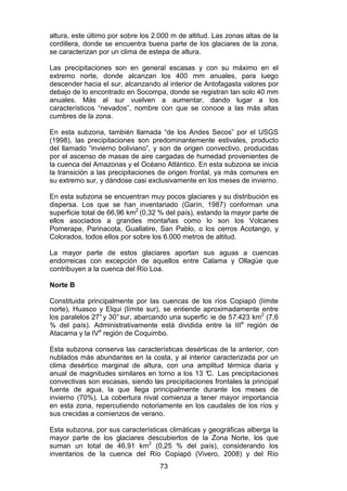 73
altura, este último por sobre los 2.000 m de altitud. Las zonas altas de la
cordillera, donde se encuentra buena parte de los glaciares de la zona,
se caracterizan por un clima de estepa de altura.
Las precipitaciones son en general escasas y con su máximo en el
extremo norte, donde alcanzan los 400 mm anuales, para luego
descender hacia el sur, alcanzando al interior de Antofagasta valores por
debajo de lo encontrado en Socompa, donde se registran tan solo 40 mm
anuales. Más al sur vuelven a aumentar, dando lugar a los
característicos “nevados”, nombre con que se conoce a las más altas
cumbres de la zona.
En esta subzona, también llamada “de los Andes Secos” por el USGS
(1998), las precipitaciones son predominantemente estivales, producto
del llamado “invierno boliviano”, y son de origen convectivo, producidas
por el ascenso de masas de aire cargadas de humedad provenientes de
la cuenca del Amazonas y el Océano Atlántico. En esta subzona se inicia
la transición a las precipitaciones de origen frontal, ya más comunes en
su extremo sur, y dándose casi exclusivamente en los meses de invierno.
En esta subzona se encuentran muy pocos glaciares y su distribución es
dispersa. Los que se han inventariado (Garín, 1987) conforman una
superficie total de 66,96 km2
(0,32 % del país), estando la mayor parte de
ellos asociados a grandes montañas como lo son los Volcanes
Pomerape, Parinacota, Guallatire, San Pablo, o los cerros Acotango, y
Colorados, todos ellos por sobre los 6.000 metros de altitud.
La mayor parte de estos glaciares aportan sus aguas a cuencas
endorreicas con excepción de aquellos entre Calama y Ollagüe que
contribuyen a la cuenca del Río Loa.
Norte B
Constituida principalmente por las cuencas de los ríos Copiapó (límite
norte), Huasco y Elqui (límite sur), se entiende aproximadamente entre
los paralelos 27°y 30°sur, abarcando una superfic ie de 57.423 km2
(7,6
% del país). Administrativamente está dividida entre la IIIa
región de
Atacama y la IVa
región de Coquimbo.
Esta subzona conserva las características desérticas de la anterior, con
nublados más abundantes en la costa, y al interior caracterizada por un
clima desértico marginal de altura, con una amplitud térmica diaria y
anual de magnitudes similares en torno a los 13 °
C. Las precipitaciones
convectivas son escasas, siendo las precipitaciones frontales la principal
fuente de agua, la que llega principalmente durante los meses de
invierno (70%). La cobertura nival comienza a tener mayor importancia
en esta zona, repercutiendo notoriamente en los caudales de los ríos y
sus crecidas a comienzos de verano.
Esta subzona, por sus características climáticas y geográficas alberga la
mayor parte de los glaciares descubiertos de la Zona Norte, los que
suman un total de 46,91 km2
(0,25 % del país), considerando los
inventarios de la cuenca del Río Copiapó (Vivero, 2008) y del Río
 