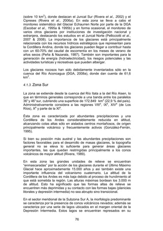 76
(sobre 10 km2
), donde destacan el Juncal Sur (Rivera et al., 2002) y el
Cipreses (Rivera et al., 2006a). En esta zona se lleva a cabo el
monitoreo sistemático del Glaciar Echaurren Norte por parte de la DGA
(Escobar et al., 1995a & 1995b) y en forma ocasional, el monitoreo de
varios otros glaciares por instituciones de investigación nacional y
extranjera, destacando los estudios en el Juncal Norte (Pellicciotti et al.,
2007 & 2008). La importancia de los glaciares está principalmente
relacionada con los recursos hídricos estratégicos que representan para
la Cordillera Andina, donde los glaciares pueden llegar a contribuir hasta
con un 60-70% del caudal de escorrentía en los meses de verano de
años secos (Peña & Nazarala, 1987). También son importantes para la
generación de energía (hidroelectricidad), los riesgos potenciales y las
actividades turísticas y recreativas que pueden albergar.
Los glaciares rocosos han sido debidamente inventariados sólo en la
cuenca del Río Aconcagua (DGA, 2008a), donde dan cuenta de 61,6
km2
.
4.1.3. Zona Sur
La zona se extiende desde la cuenca del Río Itata a la del Río Aisen, lo
que en términos generales corresponde a una banda entre los paralelos
36°y 46°sur, cubriendo una superficie de 172.849 km2
(22,9 % del país).
Administrativamente considera a las regiones VIIIa
, IXa
, XIVa
(de Los
Ríos), Xa
y parte de la XIa
.
Ésta zona es caracterizada por abundantes precipitaciones y una
Cordillera de los Andes considerablemente reducida en altitud,
alcanzando cotas altas sólo en aislados centros montañosos, de origen
principalmente volcánico y frecuentemente activos (González-Ferrán,
1995).
Si bien su posición más austral y las abundantes precipitaciones son
factores favorables para el desarrollo de masas glaciares, la topografía
general no se eleva lo suficiente para generar áreas glaciares
importantes, las que quedan restringidas principalmente a los conos
volcánicos de mayor altitud (Rivera, 1989).
En esta zona las grandes unidades de relieve se encuentran
“enmascaradas” por la acción de los glaciares durante el Último Máximo
Glacial hace aproximadamente 15.000 años y así también existe una
importante influencia del volcanismo cuaternario. La altitud de la
Cordillera de los Andes es más baja debido al proceso de hundimiento al
que está sometida la región. Las alturas máximas bordean los 3.000 m
de altitud. Esto ha significado que las formas altas de relieve se
encuentren más deprimidas y su contacto con las formas bajas (planicies
litorales y depresión intermedia) no sea abrupto sino transicional.
En el sector meridional de la Subzona Sur A, la morfología predominante
se caracteriza por la presencia de conos volcánicos nevados; además se
caracteriza por una serie de lagos ubicados en el margen oriental de la
Depresión Intermedia. Estos lagos se encuentran represados en su
 