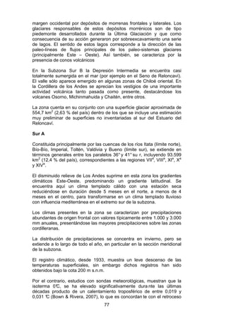 77
margen occidental por depósitos de morrenas frontales y laterales. Los
glaciares responsables de estos depósitos morrénicos son de tipo
piedemonte desarrollados durante la Última Glaciación y que como
consecuencia de su acción generaron por sobreexcavamiento una serie
de lagos. El sentido de estos lagos corresponde a la dirección de las
paleo-líneas de flujos principales de los paleo-sistemas glaciares
(principalmente Este – Oeste). Así también, se caracteriza por la
presencia de conos volcánicos
En la Subzona Sur B la Depresión Intermedia se encuentra casi
totalmente sumergida en el mar (por ejemplo en el Seno de Reloncaví).
El valle sólo aparece emergido en algunas zonas de Chiloé oriental. En
la Cordillera de los Andes se aprecian los vestigios de una importante
actividad volcánica tanto pasada como presente, destacándose los
volcanes Osorno, Michinmahuida y Chaitén, entre otros.
La zona cuenta en su conjunto con una superficie glaciar aproximada de
554,7 km2
(2,63 % del país) dentro de los que se incluye una estimación
muy preliminar de superficies no inventariadas al sur del Estuario del
Reloncaví.
Sur A
Constituida principalmente por las cuencas de los ríos Itata (límite norte),
Bío-Bío, Imperial, Toltén, Valdivia y Bueno (límite sur), se extiende en
términos generales entre los paralelos 36° y 41° su r, incluyendo 93.599
km2
(12,4 % del país), correspondientes a las regiones VIIa
, VIIIa
, XIa
, Xa
y XIVa
.
El disminuido relieve de Los Andes suprime en esta zona los gradientes
climáticos Este-Oeste, predominando un gradiente latitudinal. Se
encuentra aquí un clima templado cálido con una estación seca
reduciéndose en duración desde 5 meses en el norte, a menos de 4
meses en el centro, para transformarse en un clima templado lluvioso
con influencia mediterránea en el extremo sur de la subzona.
Los climas presentes en la zona se caracterizan por precipitaciones
abundantes de origen frontal con valores típicamente entre 1.000 y 3.000
mm anuales, presentándose las mayores precipitaciones sobre las zonas
cordilleranas.
La distribución de precipitaciones se concentra en invierno, pero se
extiende a lo largo de todo el año, en particular en la sección meridional
de la subzona.
El registro climático, desde 1933, muestra un leve descenso de las
temperaturas superficiales, sin embargo dichos registros han sido
obtenidos bajo la cota 200 m s.n.m.
Por el contrario, estudios con sondas meteorológicas, muestran que la
isoterma 0°
C, se ha elevado significativamente dura nte las últimas
décadas producto de un calentamiento troposférico de entre 0,019 y
0,031 °
C (Bown & Rivera, 2007), lo que es concordan te con el retroceso
 