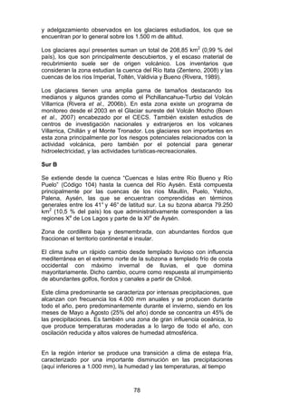 78
y adelgazamiento observados en los glaciares estudiados, los que se
encuentran por lo general sobre los 1.500 m de altitud.
Los glaciares aquí presentes suman un total de 208,85 km2
(0,99 % del
país), los que son principalmente descubiertos, y el escaso material de
recubrimiento suele ser de origen volcánico. Los inventarios que
consideran la zona estudian la cuenca del Río Itata (Zenteno, 2008) y las
cuencas de los ríos Imperial, Toltén, Valdivia y Bueno (Rivera, 1989).
Los glaciares tienen una amplia gama de tamaños destacando los
medianos y algunos grandes como el Pichillancahue-Turbio del Volcán
Villarrica (Rivera et al., 2006b). En esta zona existe un programa de
monitoreo desde el 2003 en el Glaciar sureste del Volcán Mocho (Bown
et al., 2007) encabezado por el CECS. También existen estudios de
centros de investigación nacionales y extranjeros en los volcanes
Villarrica, Chillán y el Monte Tronador. Los glaciares son importantes en
esta zona principalmente por los riesgos potenciales relacionados con la
actividad volcánica, pero también por el potencial para generar
hidroelectricidad, y las actividades turísticas-recreacionales.
Sur B
Se extiende desde la cuenca “Cuencas e Islas entre Río Bueno y Río
Puelo” (Código 104) hasta la cuenca del Río Aysén. Está compuesta
principalmente por las cuencas de los ríos Maullín, Puelo, Yelcho,
Palena, Aysén, las que se encuentran comprendidas en términos
generales entre los 41° y 46° de latitud sur. La su bzona abarca 79.250
km2
(10,5 % del país) los que administrativamente corresponden a las
regiones Xa
de Los Lagos y parte de la XIa
de Aysén.
Zona de cordillera baja y desmembrada, con abundantes fiordos que
fraccionan el territorio continental e insular.
El clima sufre un rápido cambio desde templado lluvioso con influencia
mediterránea en el extremo norte de la subzona a templado frío de costa
occidental con máximo invernal de lluvias, el que domina
mayoritariamente. Dicho cambio, ocurre como respuesta al irrumpimiento
de abundantes golfos, fiordos y canales a partir de Chiloé.
Este clima predominante se caracteriza por intensas precipitaciones, que
alcanzan con frecuencia los 4.000 mm anuales y se producen durante
todo el año, pero predominantemente durante el invierno, siendo en los
meses de Mayo a Agosto (25% del año) donde se concentra un 45% de
las precipitaciones. Es también una zona de gran influencia oceánica, lo
que produce temperaturas moderadas a lo largo de todo el año, con
oscilación reducida y altos valores de humedad atmosférica.
En la región interior se produce una transición a clima de estepa fría,
caracterizado por una importante disminución en las precipitaciones
(aquí inferiores a 1.000 mm), la humedad y las temperaturas, al tiempo
 