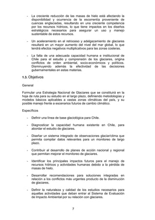 7
- La creciente reducción de las masas de hielo está afectando la
disponibilidad y ocurrencia de la escorrentía proveniente de
cuencas englaciadas, resultando en una creciente competencia
por los recursos hídricos, lo que tiene impactos en los diseños
estratégicos necesarios para asegurar un uso y manejo
sustentable de estos recursos.
- Un aceleramiento en el retroceso y adelgazamiento de glaciares
resultará en un mayor aumento del nivel del mar global, lo que
tendrá efectos negativos multiplicativos para las zonas costeras.
- La falta de una adecuada capacidad humana e institucional de
Chile para el estudio y comprensión de los glaciares, origina
conflictos de orden ambiental, socio-económicos y políticos.
Disminuyendo además la efectividad de las decisiones
gubernamentales en estas materias.
1.3. Objetivos
General
Formular una Estrategia Nacional de Glaciares que se constituirá en la
hoja de ruta para su estudio en el largo plazo, definiendo metodologías y
modelos básicos aplicables a vastas zonas climáticas del país, y su
posible manejo frente a escenarios futuros de cambio climático.
Específicos
- Definir una línea de base glaciológica para Chile.
- Diagnosticar la capacidad humana existente en Chile, para
abordar el estudio de glaciares.
- Diseñar un sistema integrado de observaciones glaciar/clima que
permita compilar datos relevantes para un monitoreo de largo
plazo.
- Contribuir al desarrollo de planes de acción nacional y regional
que permitan mejorar el monitoreo de glaciares.
- Identificar los principales impactos futuros para el manejo de
recursos hídricos y actividades humanas debido a la pérdida de
masas de hielo.
- Desarrollar recomendaciones para soluciones integradas en
relación a los conflictos más urgentes producto de la disminución
de glaciares.
- Definir la naturaleza y calidad de los estudios necesarios para
aquellas actividades que deban entrar al Sistema de Evaluación
de Impacto Ambiental por su relación con glaciares.
 