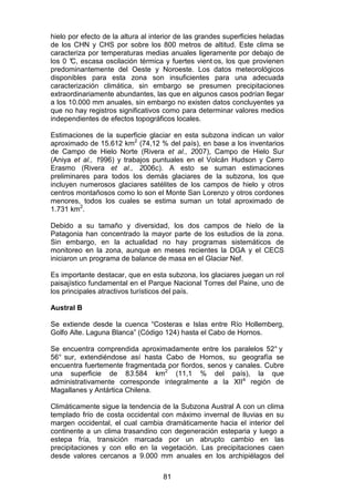 81
hielo por efecto de la altura al interior de las grandes superficies heladas
de los CHN y CHS por sobre los 800 metros de altitud. Este clima se
caracteriza por temperaturas medias anuales ligeramente por debajo de
los 0 °
C, escasa oscilación térmica y fuertes vient os, los que provienen
predominantemente del Oeste y Noroeste. Los datos meteorológicos
disponibles para esta zona son insuficientes para una adecuada
caracterización climática, sin embargo se presumen precipitaciones
extraordinariamente abundantes, las que en algunos casos podrían llegar
a los 10.000 mm anuales, sin embargo no existen datos concluyentes ya
que no hay registros significativos como para determinar valores medios
independientes de efectos topográficos locales.
Estimaciones de la superficie glaciar en esta subzona indican un valor
aproximado de 15.612 km2
(74,12 % del país), en base a los inventarios
de Campo de Hielo Norte (Rivera et al., 2007), Campo de Hielo Sur
(Aniya et al., 1996) y trabajos puntuales en el Volcán Hudson y Cerro
Erasmo (Rivera et al., 2006c). A esto se suman estimaciones
preliminares para todos los demás glaciares de la subzona, los que
incluyen numerosos glaciares satélites de los campos de hielo y otros
centros montañosos como lo son el Monte San Lorenzo y otros cordones
menores, todos los cuales se estima suman un total aproximado de
1.731 km2
.
Debido a su tamaño y diversidad, los dos campos de hielo de la
Patagonia han concentrado la mayor parte de los estudios de la zona.
Sin embargo, en la actualidad no hay programas sistemáticos de
monitoreo en la zona, aunque en meses recientes la DGA y el CECS
iniciaron un programa de balance de masa en el Glaciar Nef.
Es importante destacar, que en esta subzona, los glaciares juegan un rol
paisajístico fundamental en el Parque Nacional Torres del Paine, uno de
los principales atractivos turísticos del país.
Austral B
Se extiende desde la cuenca “Costeras e Islas entre Río Hollemberg,
Golfo Alte. Laguna Blanca” (Código 124) hasta el Cabo de Hornos.
Se encuentra comprendida aproximadamente entre los paralelos 52° y
56° sur, extendiéndose así hasta Cabo de Hornos, su geografía se
encuentra fuertemente fragmentada por fiordos, senos y canales. Cubre
una superficie de 83.584 km2
(11,1 % del país), la que
administrativamente corresponde integralmente a la XIIa
región de
Magallanes y Antártica Chilena.
Climáticamente sigue la tendencia de la Subzona Austral A con un clima
templado frío de costa occidental con máximo invernal de lluvias en su
margen occidental, el cual cambia dramáticamente hacia el interior del
continente a un clima trasandino con degeneración esteparia y luego a
estepa fría, transición marcada por un abrupto cambio en las
precipitaciones y con ello en la vegetación. Las precipitaciones caen
desde valores cercanos a 9.000 mm anuales en los archipiélagos del
 