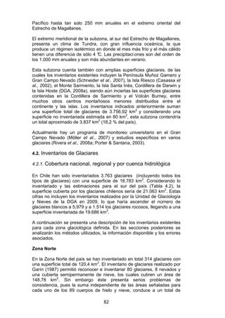 82
Pacífico hasta tan solo 250 mm anuales en el extremo oriental del
Estrecho de Magallanes.
El extremo meridional de la subzona, al sur del Estrecho de Magallanes,
presenta un clima de Tundra, con gran influencia oceánica, la que
produce un régimen isotérmico en donde el mes más frío y el más cálido
tienen una diferencia de sólo 4 °
C. Las precipitaci ones son del orden de
los 1.000 mm anuales y son más abundantes en verano.
Esta subzona cuenta también con amplias superficies glaciares, de las
cuales los inventarios existentes incluyen la Península Muñoz Gamero y
Gran Campo Nevado (Schneider et al., 2007), la Isla Riesco (Casassa et
al., 2002), el Monte Sarmiento, la Isla Santa Inés, Cordillera de Darwin y
la Isla Hoste (DGA, 2008a), siendo aún inciertas las superficies glaciares
contenidas en la Cordillera de Sarmiento y el Volcán Burney, entre
muchos otros centros montañosos menores distribuidos entre el
continente y las islas. Los inventarios indicados anteriormente suman
una superficie total de glaciares de 3.756,92 km2
y considerando una
superficie no inventariada estimada en 80 km2
, esta subzona contendría
un total aproximado de 3.837 km2
(18,2 % del país).
Actualmente hay un programa de monitoreo universitario en el Gran
Campo Nevado (Möller et al., 2007) y estudios específicos en varios
glaciares (Rivera et al., 2008a; Porter & Santana, 2003).
4.2. Inventarios de Glaciares
4.2.1. Cobertura nacional, regional y por cuenca hidrológica
En Chile han sido inventariados 3.763 glaciares (incluyendo todos los
tipos de glaciares) con una superficie de 18.783 km2
. Considerando lo
inventariado y las estimaciones para el sur del país (Tabla 4.2), la
superficie cubierta por los glaciares chilenos sería de 21.063 km2
. Estas
cifras no incluyen los inventarios realizados por la Unidad de Glaciología
y Nieves de la DGA en 2009, lo que haría ascender el número de
glaciares blancos a 5.979 y a 1.514 los glaciares rocosos, llegando a una
superficie inventariada de 19.686 km2
.
A continuación se presenta una descripción de los inventarios existentes
para cada zona glaciológica definida. En las secciones posteriores se
analizarán los métodos utilizados, la información disponible y los errores
asociados.
Zona Norte
En la Zona Norte del país se han inventariado en total 314 glaciares con
una superficie total de 120,4 km2
. El inventario de glaciares realizado por
Garín (1987) permitió reconocer e inventariar 80 glaciares, 8 nevados y
una cubierta semipermanente de nieve, los cuales cubren un área de
148,78 km2
. Sin embargo éste presenta serios problemas de
consistencia, pues la suma independiente de las áreas señaladas para
cada uno de los 89 cuerpos de hielo y nieve, conduce a un total de
 