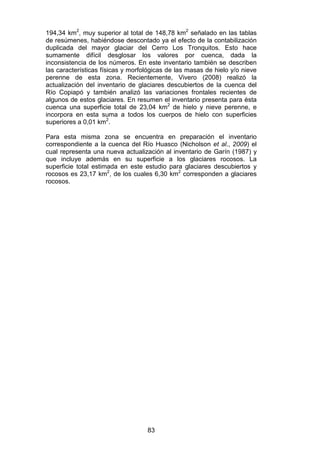 83
194,34 km2
, muy superior al total de 148,78 km2
señalado en las tablas
de resúmenes, habiéndose descontado ya el efecto de la contabilización
duplicada del mayor glaciar del Cerro Los Tronquitos. Esto hace
sumamente difícil desglosar los valores por cuenca, dada la
inconsistencia de los números. En este inventario también se describen
las características físicas y morfológicas de las masas de hielo y/o nieve
perenne de esta zona. Recientemente, Vivero (2008) realizó la
actualización del inventario de glaciares descubiertos de la cuenca del
Río Copiapó y también analizó las variaciones frontales recientes de
algunos de estos glaciares. En resumen el inventario presenta para ésta
cuenca una superficie total de 23,04 km2
de hielo y nieve perenne, e
incorpora en esta suma a todos los cuerpos de hielo con superficies
superiores a 0,01 km2
.
Para esta misma zona se encuentra en preparación el inventario
correspondiente a la cuenca del Río Huasco (Nicholson et al., 2009) el
cual representa una nueva actualización al inventario de Garín (1987) y
que incluye además en su superficie a los glaciares rocosos. La
superficie total estimada en este estudio para glaciares descubiertos y
rocosos es 23,17 km2
, de los cuales 6,30 km2
corresponden a glaciares
rocosos.
 