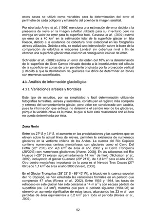 92
estos casos se utilizó como variables para la determinación del error el
perímetro de cada polígono y el tamaño del píxel de la imagen satelital.
Por otro lado Aniya et al., (1996) menciona una estimación de error debido a la
presencia de nieve en la imagen satelital utilizada para su inventario pero no
entrega un valor de error para la superficie total. Casassa et al., (2002) estimó
un error de ± 40 km2
en la estimación total de la superficie glaciar en Isla
Riesco, debido a la existencia de cobertura nival estacional en las fotografías
aéreas utilizadas. Debido a ello, se realizó una interpolación sobre la base de la
comparación de ortofotos e imágenes Landsat sin cobertura nival a fin de
obtener una superficie glaciar más real con el consiguiente cálculo de error.
Schneider et al., (2007) estima un error del orden del 10% en la determinación
de la superficie de Gran Campo Nevado debido a la incertidumbre del cálculo
de la superficie en zonas de gran pendiente originada por la proyección vertical
y debido a que la delimitación de glaciares fue difícil de determinar en zonas
con morrenas superficiales.
4.3. Análisis de información glaciológica
4.3.1. Variaciones areales y frontales
Este tipo de estudios, por su simplicidad y fácil determinación utilizando
fotografías terrestres, aéreas y satelitales, constituyen el registro más completo
y extenso del comportamiento glaciar, pero debe ser considerado con cautela,
pues la información que entrega no determina el cambio real de los glaciares,
porque la variable clave es la masa, la que si bien está relacionada con el área
no queda determinada por ésta.
Zona Norte
Entre los 27º S y 31º S, el aumento en las precipitaciones y las cumbres que se
elevan sobre la actual línea de nieves, permiten la existencia de numerosos
glaciares en la vertiente chilena de los Andes. La cuenca del Río Copiapó
contiene numerosos centros montañosos con glaciares como el Cerro Del
Potro (28º 23’S) con 4,8 km2
de área el año 2002 y el Cerro Tronquitos
(28º30’S) con numerosos glaciaretes (Vivero, 2008). En las cabeceras del Río
Huasco (~29° S) existen aproximadamente 14 km 2
de hielo (Nicholson et al.,
2009), incluyendo al glaciar Guanaco (29º 21’S), de 1,8 km2
para el año 2005.
Otro centro montañoso importante de la zona es el Nevado Tres Cruces (27º
06’S) de 1,1 km2
de área el año 2000 (Vivero, 2008).
En el Glaciar Tronquitos (28°32' S - 69°43' W), u bicado en la cuenca superior
del río Copiapó, se han estudiado las variaciones frontales en un período que
comprende 47 años (Rivera et al., 2002). Entre 1955 y 1984, las tasas de
retroceso en este glaciar han sido cercanas a 14 m a-1
y con escasa pérdida de
superficie (ca. 0,3 km2
), mientras que para el período siguiente (1984-96) se
observó un aumento significativo de estas tasas, alcanzando los 23 m a-1
con
pérdidas de área equivalentes a 0,2 km2
para todo el período (Rivera et al.,
2002).
 