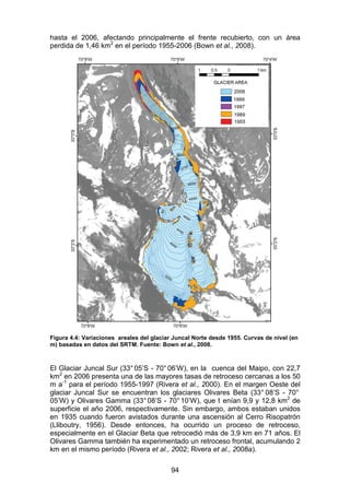 94
hasta el 2006, afectando principalmente el frente recubierto, con un área
perdida de 1,46 km2
en el período 1955-2006 (Bown et al., 2008).
Figura 4.4: Variaciones areales del glaciar Juncal Norte desde 1955. Curvas de nivel (en
m) basadas en datos del SRTM. Fuente: Bown et al., 2008.
El Glaciar Juncal Sur (33° 05’S - 70°06’W), en la cuenca del Maipo, con 22,7
km2
en 2006 presenta una de las mayores tasas de retroceso cercanas a los 50
m a-1
para el período 1955-1997 (Rivera et al., 2000). En el margen Oeste del
glaciar Juncal Sur se encuentran los glaciares Olivares Beta (33° 08’S - 70°
05’W) y Olivares Gamma (33°08’S - 70°10’W), que t enían 9,9 y 12,8 km2
de
superficie el año 2006, respectivamente. Sin embargo, ambos estaban unidos
en 1935 cuando fueron avistados durante una ascensión al Cerro Risopatrón
(Lliboutry, 1956). Desde entonces, ha ocurrido un proceso de retroceso,
especialmente en el Glaciar Beta que retrocedió más de 3,9 km en 71 años. El
Olivares Gamma también ha experimentado un retroceso frontal, acumulando 2
km en el mismo período (Rivera et al., 2002; Rivera et al., 2008a).
 