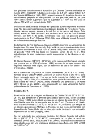 95
Los glaciares ubicados entre el Juncal Sur y el Olivares Gamma analizados en
Acuña (2001) mostraron reducciones de áreas de 0,4 km2
(glaciar G30) y 0,7
km2
(glaciar G32) entre 1955 y 1997, respectivamente. El área total de estos es
relativamente pequeña en comparación con sus glaciares vecinos, ya para
1997 ambos tenían superficies que no superaban a 1 km2
(0,9 km2
para el
glaciar G30 y 0,7 km2
para el glaciar G32).
Destacan en esta zona los avances de 4 glaciares durante la primera mitad del
siglo XX, éstos corresponderían a los glaciares Sureste del Nevado del Plomo,
Glaciar Nieves Negras, Museo y Juncal Sur en la cuenca del Maipo. Éste
último, avanzó en 1947 cerca de 3 km, vertiendo en el circo del Gran Salto del
Olivares con 600 m de caída, formándose bajo éste un pequeño glaciar
pedemontano de 1 km2
(Lliboutry, 1956). Más tarde el Glaciar Juncal Sur entró
en la fase de retroceso ya descrita.
En la Cuenca del Río Cachapoal, Caviedes (1979) determinó las variaciones de
los glaciares Cipreses, Cachapoal y Palomo Norte, encontrando en éste último
retrocesos equivalentes a unos 70 m a-1
, entre 1955 y 1968, mientras que para
el período 1968-1978 las tasas de retroceso serían de 25 m a-1
. Una
actualización de esas variaciones puede encontrarse en Le Quesne et al.,
(2008).
El Glaciar Cipreses (34º 33'S - 70°22’W), en la cu enca del Cachapoal, visitado
por primera vez en 1860 (Caviedes, 1979), es uno de los que presenta los
registros históricos más largos, con un retroceso de casi 5 km desde 1842
(Rivera et al., 2006a).
En la cuenca del Tinguiririca, el Glaciar Universidad (34° 42’S - 70° 20’W),
llamado así por Lliboutry (1956), presentó un avance hacia el año 1945, para
luego retroceder cerca de 1 km en su frente cuando fue visitado en 1956
(Lliboutry, 1956 y 1958). Con posterioridad, este glaciar ha retrocediendo a una
tasa estable de 18 m a-1
(Acuña, 2001), totalizando una pérdida de 2 km hasta
2004 (Rivera et al., 2006b). Una actualización de esas variaciones fueron
publicadas en Le Quesne et al., (2008).
Subzona Sur A
En el sector norte de la región, los Nevados de Chillán (36°49’ 32” S, 71°24’
25” W), que constituyen la principal zona glaciar del río Itata, fueron visitados
por Philippi (1863), quien dibujó un mapa de un glaciar de unos 30 km2
. En el
año 2004 la superficie de ese glaciar era de sólo 5 km2
(Zenteno et al., 2004).
Para la Sierra Velluda (37°28’ 10” S, 71°28’ 55” W), se cuenta con dibujos de
un glaciar a principios de 1828 por E. Poeppig, los que fueron comparados con
fotografías de Carlos Keller de los años cincuenta, ilustrando una reducción
significativa en su área (Poeppig, 1960).
Se han estudiado las variaciones frontales del Glaciar Sureste del Volcán
Mocho (39° 57’ 8” S, 72° 00’ 42” W), como parte de un plan de monitoreo
detallado (Rivera et al., 2005; Rivera et al., 2006b), encontrando una tendencia
clara al retroceso, con una importante pérdida de superficie entre 1976 y 2004
de 0,036 km2
a-1
.
 