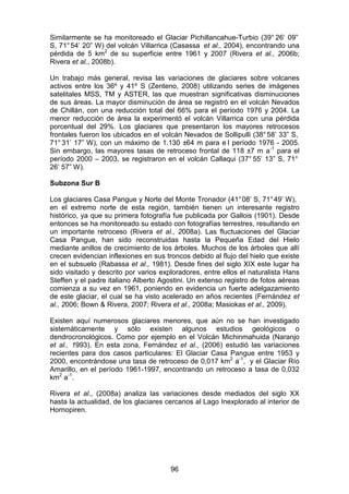 96
Similarmente se ha monitoreado el Glaciar Pichillancahue-Turbio (39° 26’ 09”
S, 71°54’ 20” W) del volcán Villarrica (Casassa et al., 2004), encontrando una
pérdida de 5 km2
de su superficie entre 1961 y 2007 (Rivera et al., 2006b;
Rivera et al., 2008b).
Un trabajo más general, revisa las variaciones de glaciares sobre volcanes
activos entre los 36º y 41º S (Zenteno, 2008) utilizando series de imágenes
satelitales MSS, TM y ASTER, las que muestran significativas disminuciones
de sus áreas. La mayor disminución de área se registró en el volcán Nevados
de Chillán, con una reducción total del 66% para el período 1976 y 2004. La
menor reducción de área la experimentó el volcán Villarrica con una pérdida
porcentual del 29%. Los glaciares que presentaron los mayores retrocesos
frontales fueron los ubicados en el volcán Nevados de Sollipulli (38°58’ 33” S,
71° 31’ 17” W), con un máximo de 1.130 ±64 m para e l período 1976 - 2005.
Sin embargo, las mayores tasas de retroceso frontal de 118 ±7 m a-1
para el
período 2000 – 2003, se registraron en el volcán Callaqui (37° 55’ 13” S, 71°
26’ 57” W).
Subzona Sur B
Los glaciares Casa Pangue y Norte del Monte Tronador (41°08’ S, 71°49’ W),
en el extremo norte de esta región, también tienen un interesante registro
histórico, ya que su primera fotografía fue publicada por Gallois (1901). Desde
entonces se ha monitoreado su estado con fotografías terrestres, resultando en
un importante retroceso (Rivera et al., 2008a). Las fluctuaciones del Glaciar
Casa Pangue, han sido reconstruidas hasta la Pequeña Edad del Hielo
mediante anillos de crecimiento de los árboles. Muchos de los árboles que allí
crecen evidencian inflexiones en sus troncos debido al flujo del hielo que existe
en el subsuelo (Rabassa et al., 1981). Desde fines del siglo XIX este lugar ha
sido visitado y descrito por varios exploradores, entre ellos el naturalista Hans
Steffen y el padre italiano Alberto Agostini. Un extenso registro de fotos aéreas
comienza a su vez en 1961, poniendo en evidencia un fuerte adelgazamiento
de este glaciar, el cual se ha visto acelerado en años recientes (Fernández et
al., 2006; Bown & Rivera, 2007; Rivera et al., 2008a; Masiokas et al., 2009).
Existen aquí numerosos glaciares menores, que aún no se han investigado
sistemáticamente y sólo existen algunos estudios geológicos o
dendrocronológicos. Como por ejemplo en el Volcán Michinmahuida (Naranjo
et al., 1993). En esta zona, Fernández et al., (2006) estudió las variaciones
recientes para dos casos particulares: El Glaciar Casa Pangue entre 1953 y
2000, encontrándose una tasa de retroceso de 0,017 km2
a-1
, y el Glaciar Río
Amarillo, en el período 1961-1997, encontrando un retroceso a tasa de 0,032
km2
a-1
.
Rivera et al., (2008a) analiza las variaciones desde mediados del siglo XX
hasta la actualidad, de los glaciares cercanos al Lago Inexplorado al interior de
Hornopiren.
 