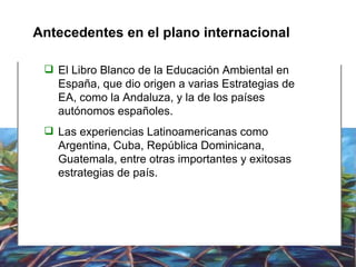 Antecedentes en el plano internacional El Libro Blanco de la Educación Ambiental en España, que dio origen a varias Estrategias de EA, como la Andaluza, y la de los países autónomos españoles. Las experiencias Latinoamericanas como Argentina, Cuba, República Dominicana, Guatemala, entre otras importantes y exitosas estrategias de país. 