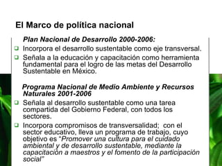 Plan Nacional de Desarrollo 2000-2006: Incorpora el desarrollo sustentable como eje transversal. Señala a la educación y capacitación como herramienta fundamental para el logro de las metas del Desarrollo Sustentable en México. Programa Nacional de Medio Ambiente y Recursos Naturales 2001-2006 Señala al desarrollo sustentable como una tarea compartida del Gobierno Federal, con todos los sectores. Incorpora compromisos de transversalidad;  con el sector educativo, lleva un programa de trabajo, cuyo objetivo es “ Promover una cultura para el cuidado ambiental y de desarrollo sustentable, mediante la capacitación a maestros y el fomento de la participación social” El Marco de política nacional  