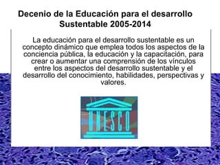 Decenio de la Educación para el desarrollo Sustentable 2005-2014 La educación para el desarrollo sustentable es un concepto dinámico que emplea todos los aspectos de la conciencia pública, la educación y la capacitación, para crear o aumentar una comprensión de los vínculos entre los aspectos del desarrollo sustentable y el desarrollo del conocimiento, habilidades, perspectivas y valores. 