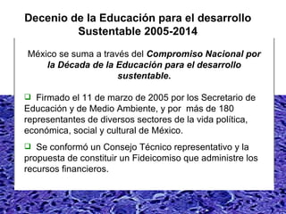México se suma a través del  Compromiso Nacional por la Década de la Educación para el desarrollo sustentable . Firmado el 11 de marzo de 2005 por los Secretario de Educación y de Medio Ambiente, y por  más de 180 representantes de diversos sectores de la vida política, económica, social y cultural de México. Se conformó un Consejo Técnico representativo y la propuesta de constituir un Fideicomiso que administre los recursos financieros. Decenio de la Educación para el desarrollo Sustentable 2005-2014 
