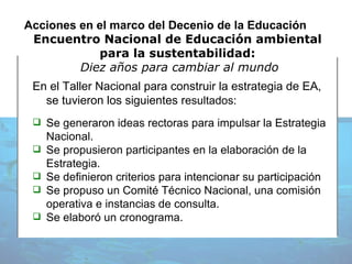 Acciones en el marco del Decenio de la Educación Encuentro Nacional de Educación ambiental  para l a sustentabilidad:  Diez años para cambiar al mundo En el Taller Nacional para construir la estrategia de EA, se tuvieron los siguientes r esultados: Se generaron ideas rectoras para impulsar la Estrategia Nacional. Se propusieron participantes en la elaboración de la Estrategia. Se definieron criterios para intencionar su participación Se propuso un Comité Técnico Nacional, una comisión operativa e instancias de consulta. Se elaboró un cronograma. 