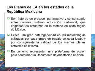 Los Planes de EA en los estados de la República Mexicana Son fruto de un proceso  participativo y consensuado entre quienes realizan educación ambiental, que  engloban los esfuerzos en la materia en cada región de México. Existe una gran heterogeneidad en las metodologías utilizadas por cada grupo de trabajo en cada lugar, y por consiguiente la calidad de los mismos planes estatales es diversa. En conjunto representan una plataforma de acción para conformar un Documento de orientación nacional. 