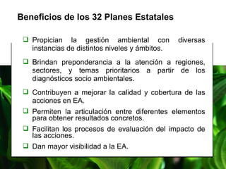 Beneficios de los 32 Planes Estatales   Propician la gestión ambiental con diversas instancias de distintos niveles y ámbitos. Brindan preponderancia a la atención a regiones, sectores, y temas prioritarios a partir de los diagnósticos socio ambientales. Contribuyen a mejorar la calidad y cobertura de las acciones en EA. Permiten la articulación entre diferentes elementos para obtener resultados concretos. Facilitan los procesos de evaluación del impacto de las acciones.  Dan mayor visibilidad a la EA. 