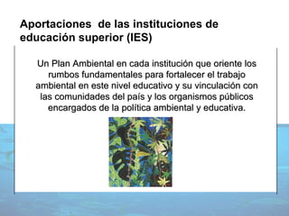 Un Plan Ambiental en cada institución que oriente los rumbos fundamentales para fortalecer el trabajo ambiental en este nivel educativo y su vinculación con las comunidades del país y los organismos públicos encargados de la política ambiental y educativa. Aportaciones  de las instituciones de educación superior (IES) 