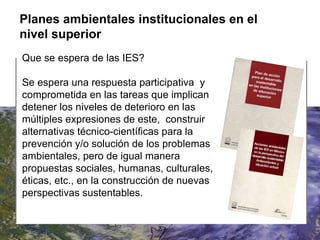 Que se espera de las IES? Se espera una respuesta participativa  y comprometida en las tareas que implican detener los niveles de deterioro en las múltiples expresiones de este,  construir alternativas técnico-científicas para la prevención y/o solución de los problemas ambientales, pero de igual manera propuestas sociales, humanas, culturales, éticas, etc., en la construcción de nuevas perspectivas sustentables.  Planes ambientales institucionales en el nivel superior 