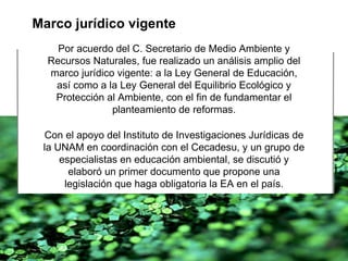 Marco jurídico vigente Por acuerdo del C. Secretario de Medio Ambiente y Recursos Naturales, fue realizado un análisis amplio del marco jurídico vigente: a la Ley General de Educación, así como a la Ley General del Equilibrio Ecológico y Protección al Ambiente, con el fin de fundamentar el planteamiento de reformas. Con el apoyo del Instituto de Investigaciones Jurídicas de la UNAM en coordinación con el Cecadesu, y un grupo de especialistas en educación ambiental, se discutió y elaboró un primer documento que propone una legislación que haga obligatoria la EA en el país. 