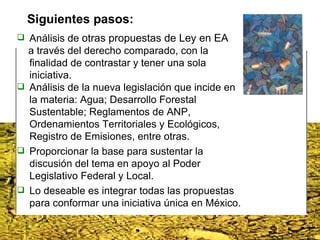 Análisis de  otras propuestas de Ley en EA a través del derecho comparado, con la finalidad de contrastar y tener una sola iniciativa. Análisis de la nueva legislación que incide en la materia: Agua; Desarrollo Forestal Sustentable; Reglamentos de ANP, Ordenamientos Territoriales y Ecológicos, Registro de Emisiones, entre otras. Proporcionar la base para sustentar la discusión del tema en apoyo al Poder Legislativo Federal y Local.  Lo deseable es integrar todas las propuestas para conformar una iniciativa única en México. Siguientes pasos: 