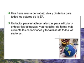   Una herramienta de trabajo viva y dinámica para todos los actores de la EA. Un factor para establecer alianzas para articular y enfocar los esfuerzos  y aprovechar de forma más eficiente las capacidades y fortalezas de todos los sectores. 