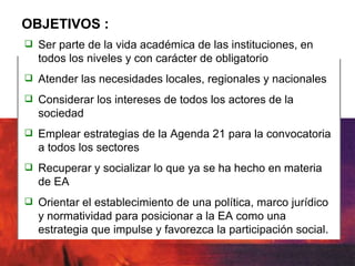 OBJETIVOS : Ser parte de la vida académica de las instituciones, en todos los niveles y con carácter de obligatorio Atender las necesidades locales, regionales y nacionales Considerar los intereses de todos los actores de la sociedad Emplear estrategias de la Agenda 21 para la convocatoria a todos los sectores Recuperar y socializar lo que ya se ha hecho en materia de EA Orientar el establecimiento de una política, marco jurídico y normatividad para posicionar a la EA como una estrategia que impulse y favorezca la participación social. 