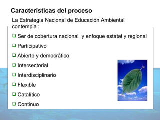 Características del proceso La Estrategia Nacional de Educación Ambiental contempla : Ser de cobertura nacional  y enfoque estatal y regional Participativo Abierto y democrático Intersectorial Interdisciplinario Flexible Catalítico Continuo 
