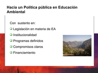 Hacia un Política pública en Educación Ambiental Con  sustento en: Legislación en materia de EA Institucionalidad Programas definidos Compromisos claros Financiamiento 