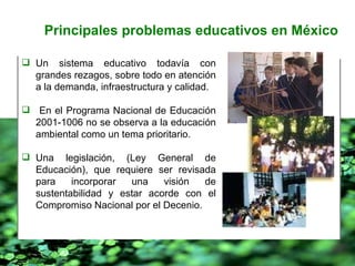 Un sistema educativo todavía con grandes rezagos, sobre todo en atención a la demanda, infraestructura y calidad. En el Programa Nacional de Educación 2001-1006 no se observa a la educación ambiental como un tema prioritario. Una legislación, (Ley General de Educación), que requiere ser revisada para incorporar una visión de sustentabilidad y estar acorde con el Compromiso Nacional por el Decenio. Principales problemas educativos en México 