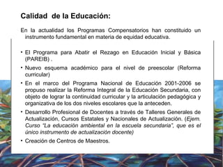 Calidad  de la Educación: En la actualidad los Programas Compensatorios han constituido un instrumento fundamental en materia de equidad educativa.  El Programa para Abatir el Rezago en Educación Inicial y Básica (PAREIB) . Nuevo esquema académico para el nivel de preescolar (Reforma curricular) En el marco del Programa Nacional de Educación 2001-2006 se propuso realizar la Reforma Integral de la Educación Secundaria, con objeto de lograr la continuidad curricular y la articulación pedagógica y organizativa de los dos niveles escolares que la anteceden. Desarrollo Profesional de Docentes a través de Talleres Generales de Actualización, Cursos Estatales y Nacionales de Actualización.  ( Ejem. Curso “La educación ambiental en la escuela secundaria”, que es el único instrumento de actualización docente) Creación de Centros de Maestros.  