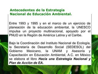 Entre 1993 y 1995 y en el marco de un ejercicio de planeación de la educación ambiental, la UNESCO impulsa un proyecto multinacional, apoyado por el PNUD en la Región de América Latina y el Caribe.  Bajo la Coordinación del Instituto Nacional de Ecología, la Secretaría de Desarrollo Social (SEDESOL) del Gobierno Mexicano, la UNAM y Asesoría y Capacitación en Educación Ambiental, A.C. en México se elabora el libro  Hacia una Estrategia Nacional y Plan de Acción de EA .   Antecedentes de la Estrategia Nacional de Educación Ambiental. 