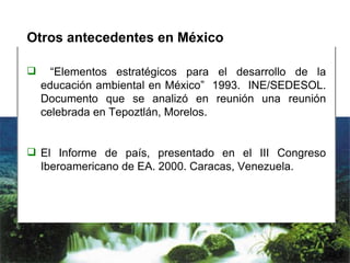 Otros antecedentes en México “ Elementos estratégicos para el desarrollo de la educación ambiental en México”  1993.  INE/SEDESOL. Documento que se analizó en reunión una reunión celebrada en Tepoztlán, Morelos. El Informe de país, presentado en el III Congreso Iberoamericano de EA. 2000. Caracas, Venezuela. 