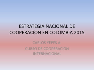 ESTRATEGIA NACIONAL DE
COOPERACION EN COLOMBIA 2015
CARLOS YEPES A.
CURSO DE COOPERACIÓN
INTERNACIONAL
 
