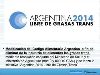 • Modificación del Código Alimentario Argentino a fin de
eliminar de la industria de alimentos las grasas trans ,
mediante resolución conjunta del Ministerio de Salud y el
Ministerio de Agricultura (99/10 y 800/10 CAA.) y se lanzó la
iniciativa “Argentina 2014 Libre de Grasas Trans”
 