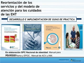 Reorientación de los
servicios y del modelo de
atención para los cuidados
de las ENT
DESARROLLO E IMPLEMENTACION DE GUIAS DE PRACTICA
En elaboración GPC Nacional de obesidad. Manual para
educadoresPlanificada Asma y EPOC . Manual de ACV y IAM.
 