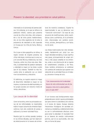 Prevenir la obesidad: una prioridad en salud pública



intermedia en el porcentaje de adultos obe-    tarse de nuestros ciudadanos. España ha
sos. Sin embargo, en lo que se refiere a la    experimentado lo que se denomina una
población infantil, nuestro país presenta      “transición nutricional”. Se trata de una
una de las cifras más altas, sólo compara-     secuencia de modificaciones, tanto cuanti-
ble a las de otros países mediterráneos.       tativas como cualitativas, en la alimenta-
Así, en los niños españoles de 10 años la      ción, relacionadas con cambios econó-
prevalencia de obesidad es sólo superada       micos, sociales, demográficos y con facto-
en Europa por los niños de Italia, Malta y     res de salud.
Grecia.
                                               Las dietas tradicionales han sido reempla-
Por lo que al área geográfica se refiere, la   zadas rápidamente por otras con una
región noreste de España presenta las          mayor densidad energética, lo que significa
cifras más bajas, mientras que la zona sur,    más grasa, principalmente de origen ani-
y en concreto Murcia, Andalucía y las Islas    mal, y más azúcar añadido en los alimen-
Canarias, sufren las cifras más altas. Ade-    tos, unido a una disminución de la ingesta
más, la probabilidad de padecer sobrepeso      de carbohidratos complejos y de fibra.
y obesidad es mayor en las áreas rurales       Estos cambios alimentarios se combinan          11
que en las urbanas. También es más fre-        con cambios de conductas que suponen una
cuente entre la población con un menor         reducción de la actividad física en el traba-
nivel socioeconómico y educativo.              jo y durante el tiempo de ocio.


En definitiva, en nuestro entorno el riesgo
de desarrollar obesidad es mayor en las         “Las consecuencias de la obesidad
mujeres, en personas de edad avanzada y en      hacen de esta enfermedad uno de los
los grupos sociales con menores niveles de      mayores retos de la salud pública
renta y educativos.                             para el siglo XXI”



Las causas de la obesidad                      El ser humano está biológicamente mejor
                                               preparado para resistir ayunos prolongados
Como se ha dicho, entre las principales cau-   que para tolerar la abundancia de calorías
sas de las enfermedades no trasmisibles        y el exceso de reposo. Aunque tenemos
están el mayor consumo de alimentos hiper-     mecanismos fisiológicos de saciedad ali-
calóricos (con alto contenido de grasas y      mentaria y metabólica, evidentemente éstos
azúcares) y la menor actividad física.         no son lo suficientemente efectivos como
                                               para evitar la obesidad. El resultado final
Nuestro país ha sufrido grandes cambios        es un balance de energía crónicamente
en las últimas décadas, que han repercuti-     positivo, que se va acumulando, año tras
do drásticamente en la manera de alimen-       año, en forma de grasa.
 