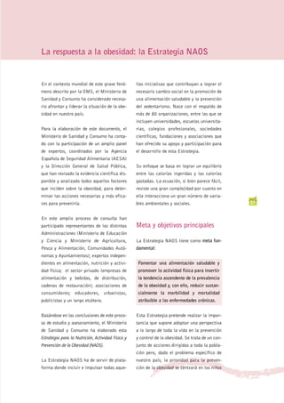 La respuesta a la obesidad: la Estrategia NAOS


En el contexto mundial de este grave fenó-         llas iniciativas que contribuyan a lograr el
meno descrito por la OMS, el Ministerio de         necesario cambio social en la promoción de
Sanidad y Consumo ha considerado necesa-           una alimentación saludable y la prevención
rio afrontar y liderar la situación de la obe-     del sedentarismo. Nace con el respaldo de
sidad en nuestro país.                             más de 80 organizaciones, entre las que se
                                                   incluyen universidades, escuelas universita-
Para la elaboración de este documento, el          rias, colegios profesionales, sociedades
Ministerio de Sanidad y Consumo ha conta-          científicas, fundaciones y asociaciones que
do con la participación de un amplio panel         han ofrecido su apoyo y participación para
de expertos, coordinados por la Agencia            el desarrollo de esta Estrategia.
Española de Seguridad Alimentaria (AESA)
y la Dirección General de Salud Pública,           Su enfoque se basa en lograr un equilibrio
que han revisado la evidencia científica dis-      entre las calorías ingeridas y las calorías
ponible y analizado todos aquellos factores        gastadas. La ecuación, si bien parece fácil,
que inciden sobre la obesidad, para deter-         reviste una gran complejidad por cuanto en
minar las acciones necesarias y más efica-         ella interacciona un gran número de varia-
ces para prevenirla.                               bles ambientales y sociales.                    17


En este amplio proceso de consulta han
participado representantes de las distintas        Meta y objetivos principales
Administraciones (Ministerio de Educación
y Ciencia y Ministerio de Agricultura,             La Estrategia NAOS tiene como meta fun-
Pesca y Alimentación, Comunidades Autó-            damental:
nomas y Ayuntamientos); expertos indepen-
dientes en alimentación, nutrición y activi-        Fomentar una alimentación saludable y
dad física; el sector privado (empresas de          promover la actividad física para invertir
alimentación y bebidas, de distribución,            la tendencia ascendente de la prevalencia
cadenas de restauración); asociaciones de           de la obesidad y, con ello, reducir sustan-
consumidores; educadores, urbanistas,               cialmente la morbilidad y mortalidad
publicistas y un largo etcétera.                    atribuible a las enfermedades crónicas.


Basándose en las conclusiones de este proce-       Esta Estrategia pretende realzar la impor-
so de estudio y asesoramiento, el Ministerio       tancia que supone adoptar una perspectiva
de Sanidad y Consumo ha elaborado esta             a lo largo de toda la vida en la prevención
Estrategia para la Nutrición, Actividad Física y   y control de la obesidad. Se trata de un con-
Prevención de la Obesidad (NAOS).                  junto de acciones dirigidas a toda la pobla-
                                                   ción pero, dado el problema específico de
La Estrategia NAOS ha de servir de plata-          nuestro país, la prioridad para la preven-
forma donde incluir e impulsar todas aque-         ción de la obesidad se centrará en los niños
 