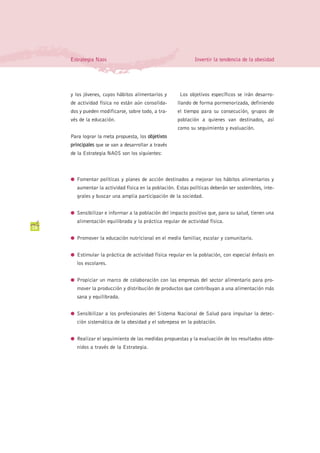 Estrategia Naos                                          Invertir la tendencia de la obesidad




     y los jóvenes, cuyos hábitos alimentarios y       Los objetivos específicos se irán desarro-
     de actividad física no están aún consolida-      llando de forma pormenorizada, definiendo
     dos y pueden modificarse, sobre todo, a tra-     el tiempo para su consecución, grupos de
     vés de la educación.                             población a quienes van destinados, así
                                                      como su seguimiento y evaluación.
     Para lograr la meta propuesta, los objetivos
     principales que se van a desarrollar a través
     de la Estrategia NAOS son los siguientes:



     G Fomentar políticas y planes de acción destinados a mejorar los hábitos alimentarios y
       aumentar la actividad física en la población. Estas políticas deberán ser sostenibles, inte-
       grales y buscar una amplia participación de la sociedad.


     G Sensibilizar e informar a la población del impacto positivo que, para su salud, tienen una
       alimentación equilibrada y la práctica regular de actividad física.
18

     G Promover la educación nutricional en el medio familiar, escolar y comunitario.


     G Estimular la práctica de actividad física regular en la población, con especial énfasis en
       los escolares.


     G Propiciar un marco de colaboración con las empresas del sector alimentario para pro-
       mover la producción y distribución de productos que contribuyan a una alimentación más
       sana y equilibrada.


     G Sensibilizar a los profesionales del Sistema Nacional de Salud para impulsar la detec-
       ción sistemática de la obesidad y el sobrepeso en la población.


     G Realizar el seguimiento de las medidas propuestas y la evaluación de los resultados obte-
       nidos a través de la Estrategia.
 