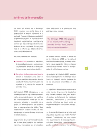 Ámbitos de intervención


La puesta en marcha de la Estrategia             como prescriptiva o de prohibición, que
NAOS requiere, como se ha dicho, de la           podría provocar rechazo.
participación de amplios segmentos de la
sociedad. Pocas actividades de salud públi-
ca presentan un perfil de implicación mul-        “La Estrategia NAOS debe apoyarse
tisectorial, multidisciplinar y multifactorial    en una imagen positiva: no hay
como el que requerirá la puesta en marcha
                                                  alimentos buenos o malos, sino una
y gestión de esta Estrategia. Se trata, ade-
                                                  dieta bien o mal equilibrada”
más, de un esfuerzo que debe mantenerse a
corto, medio y largo plazo.


Por tanto, tenemos ante nosotros:                De acuerdo con esta filosofía, la aplicación
                                                 de la Estrategia NAOS se formalizará
G Una meta clara: disminuir la prevalencia       mediante recomendaciones, acuerdos volun-
   de obesidad y sobrepeso, y sus consecuen-     tarios y autorregulación, si bien en algunos
   cias, tanto en el ámbito de la salud públi-   ámbitos estas medidas podrán ir acompa-
   ca como en sus repercusiones sociales.        ñadas de iniciativas normativas.               21


G Dos pilares fundamentales para lograrlo:       No obstante, la Estrategia NAOS nace con
   aplicar la Estrategia para crear un           la voluntad de perdurar en el tiempo, lo que
   entorno que propicie un cambio decidido       implica la necesaria revisión y adaptación
   y sostenido hacia una alimentación más        de las actuaciones emprendidas en este
   saludable y la realización regular de         momento.
   actividad física.
                                                 La experiencia disponible con respecto a la
La Estrategia NAOS debe apoyarse en una          mejor manera de prevenir la obesidad es
imagen positiva: no hay alimentos buenos o       muy limitada. Por esta razón, será necesa-
malos, sino una dieta bien o mal equilibra-      rio evaluar periódicamente los resultados
da. Tampoco debemos olvidar que una ali-         obtenidos, identificando y priorizando
mentación saludable es compatible con el         aquellas iniciativas que hayan tenido un
placer y la dimensión social que la comida       mayor impacto en la lucha contra esta epi-
tiene en nuestra cultura. La célebre “dieta      demia.
mediterránea” contiene muchos de estos
elementos y su promoción debe priorizarse        La Organización Mundial de la Salud está
en esta Estrategia.                              dispuesta a respaldar este modelo “piloto”
                                                 español. Es importante, por tanto, poten-
La promoción de una alimentación saluda-         ciar la participación de todas aquellas ins-
ble no debe estar ligada a una campaña           tituciones, fundaciones y asociaciones que
represiva, interpretada por el ciudadano         puedan contribuir a mantener viva la Estra-
 