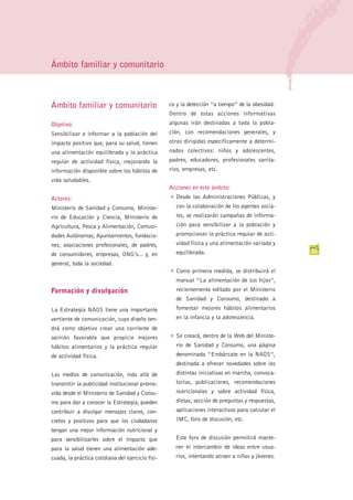 Ámbito familiar y comunitario



Ámbito familiar y comunitario                      co y la detección “a tiempo” de la obesidad.
                                                   Dentro de estas acciones informativas
Objetivo:                                          algunas irán destinadas a toda la pobla-
Sensibilizar e informar a la población del         ción, con recomendaciones generales, y
impacto positivo que, para su salud, tienen        otras dirigidas específicamente a determi-
una alimentación equilibrada y la práctica         nados colectivos: niños y adolescentes,
regular de actividad física, mejorando la          padres, educadores, profesionales sanita-
información disponible sobre los hábitos de        rios, empresas, etc.
vida saludables.
                                                   Acciones en este ámbito:
                                                   G   Desde las Administraciones Públicas, y
Actores:
Ministerio de Sanidad y Consumo, Ministe-              con la colaboración de los agentes socia-
rio de Educación y Ciencia, Ministerio de              les, se realizarán campañas de informa-
Agricultura, Pesca y Alimentación, Comuni-             ción para sensibilizar a la población y
dades Autónomas, Ayuntamientos, fundacio-              promocionar la práctica regular de acti-
nes, asociaciones profesionales, de padres,            vidad física y una alimentación variada y
                                                       equilibrada.                                 23
de consumidores, empresas, ONG’s... y, en
general, toda la sociedad.
                                                   G   Como primera medida, se distribuirá el
                                                       manual “La alimentación de tus hijos”,
Formación y divulgación                                recientemente editado por el Ministerio
                                                       de Sanidad y Consumo, destinado a
La Estrategia NAOS tiene una importante                fomentar mejores hábitos alimentarios
vertiente de comunicación, cuyo diseño ten-            en la infancia y la adolescencia.
drá como objetivo crear una corriente de
                                                   G   Se creará, dentro de la Web del Ministe-
opinión favorable que propicie mejores
hábitos alimentarios y la práctica regular             rio de Sanidad y Consumo, una página
de actividad física.                                   denominada “Embárcate en la NAOS”,
                                                       destinada a ofrecer novedades sobre las
Los medios de comunicación, más allá de                distintas iniciativas en marcha, convoca-
transmitir la publicidad institucional promo-          torias, publicaciones, recomendaciones
vida desde el Ministerio de Sanidad y Consu-           nutricionales y sobre actividad física,
mo para dar a conocer la Estrategia, pueden            dietas, sección de preguntas y respuestas,
contribuir a divulgar mensajes claros, con-            aplicaciones interactivas para calcular el
cretos y positivos para que los ciudadanos             IMC, foro de discusión, etc.
tengan una mejor información nutricional y
para sensibilizarles sobre el impacto que              Este foro de discusión permitirá mante-
para la salud tienen una alimentación ade-             ner el intercambio de ideas entre usua-
cuada, la práctica cotidiana del ejercicio físi-       rios, intentando atraer a niños y jóvenes.
 