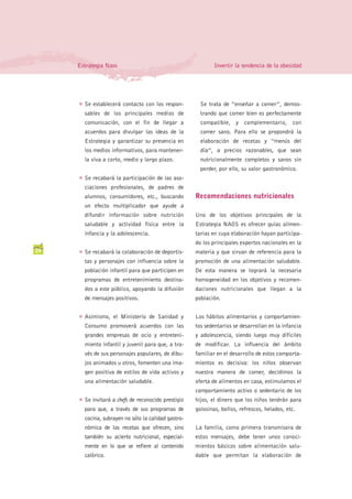 Estrategia Naos                                           Invertir la tendencia de la obesidad




     G   Se establecerá contacto con los respon-         Se trata de “enseñar a comer”, demos-
         sables de los principales medios de             trando que comer bien es perfectamente
         comunicación, con el fin de llegar a            compatible, y complementario, con
         acuerdos para divulgar las ideas de la          comer sano. Para ello se propondrá la
         Estrategia y garantizar su presencia en         elaboración de recetas y “menús del
         los medios informativos, para mantener-         día”, a precios razonables, que sean
         la viva a corto, medio y largo plazo.           nutricionalmente completos y sanos sin
                                                         perder, por ello, su valor gastronómico.
     G   Se recabará la participación de las aso-
         ciaciones profesionales, de padres de
         alumnos, consumidores, etc., buscando         Recomendaciones nutricionales
         un efecto multiplicador que ayude a
         difundir información sobre nutrición          Uno de los objetivos principales de la
         saludable y actividad física entre la         Estrategia NAOS es ofrecer guías alimen-
         infancia y la adolescencia.                   tarias en cuya elaboración hayan participa-
                                                       do los principales expertos nacionales en la
24   G   Se recabará la colaboración de deportis-      materia y que sirvan de referencia para la
         tas y personajes con influencia sobre la      promoción de una alimentación saludable.
         población infantil para que participen en     De esta manera se logrará la necesaria
         programas de entretenimiento destina-         homogeneidad en los objetivos y recomen-
         dos a este público, apoyando la difusión      daciones nutricionales que llegan a la
         de mensajes positivos.                        población.


     G   Asimismo, el Ministerio de Sanidad y          Los hábitos alimentarios y comportamien-
         Consumo promoverá acuerdos con las            tos sedentarios se desarrollan en la infancia
         grandes empresas de ocio y entreteni-         y adolescencia, siendo luego muy difíciles
         miento infantil y juvenil para que, a tra-    de modificar. La influencia del ámbito
         vés de sus personajes populares, de dibu-     familiar en el desarrollo de estos comporta-
         jos animados u otros, fomenten una ima-       mientos es decisiva: los niños observan
         gen positiva de estilos de vida activos y     nuestra manera de comer, decidimos la
         una alimentación saludable.                   oferta de alimentos en casa, estimulamos el
                                                       comportamiento activo o sedentario de los
     G   Se invitará a chefs de reconocido prestigio   hijos, el dinero que los niños tendrán para
         para que, a través de sus programas de        golosinas, bollos, refrescos, helados, etc.
         cocina, subrayen no sólo la calidad gastro-
         nómica de las recetas que ofrecen, sino       La familia, como primera transmisora de
         también su acierto nutricional, especial-     estos mensajes, debe tener unos conoci-
         mente en lo que se refiere al contenido       mientos básicos sobre alimentación salu-
         calórico.                                     dable que permitan la elaboración de
 