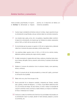Ámbito familiar y comunitario



menús variados y equilibrados. El siguien-       positivo en el desarrollo de hábitos ali-
te decálogo ha demostrado su impacto             mentarios saludables:




  1    Cuanta mayor variedad de alimentos exista en la dieta, mayor garantía de que
       la alimentación es equilibrada y de que contiene todos los nutrientes necesarios.


  2    Los cereales (pan, pasta, arroz, etc.), las patatas y legumbres deben constituir
       la base de la alimentación, de manera que los hidratos de carbono representen
       entre el 50% y el 60% de las calorías de la dieta.


  3    Se recomienda que las grasas no superen el 30% de la ingesta diaria, debiendo
       reducirse el consumo de grasas saturadas y ácidos grasos trans.


  4    Las proteínas deben aportar entre el 10% y el 15% de las calorías totales,
       debiendo combinar proteínas de origen animal y vegetal.                                25


  5    Se debe incrementar la ingesta diaria de frutas, verduras y hortalizas hasta alcan-
       zar, al menos, 400 g/día. Esto es, consumir, como mínimo, 5 raciones al día de estos
       alimentos.


  6    Moderar el consumo de productos ricos en azúcares simples, como golosinas,
       dulces y refrescos.


  7    Reducir el consumo de sal, de toda procedencia, a menos de 5 g/día, y promover
       la utilización de sal yodada.


  8    Beber entre uno y dos litros de agua al día.


  9    Nunca prescindir de un desayuno completo, compuesto por lácteos, cereales
       (pan, galletas, cereales de desayuno…) y frutas, al que debería dedicarse entre
       15 y 20 minutos de tiempo. De esta manera, se evita o reduce la necesidad de
       consumir alimentos menos nutritivos a media mañana y se mejora el rendimien-
       to físico e intelectual en el colegio.


  10   Involucrar a todos los miembros de la familia en las actividades relacionadas con
       la alimentación: hacer la compra, decidir el menú semanal, preparar y cocinar
       los alimentos, etc.
 