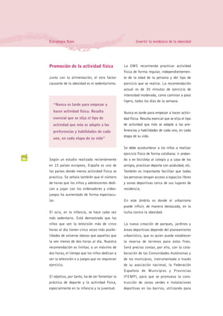 Estrategia Naos                                         Invertir la tendencia de la obesidad




     Promoción de la actividad física                La OMS recomienda practicar actividad
                                                     física de forma regular, independientemen-
     Junto con la alimentación, el otro factor       te de la edad de la persona y del tipo de
     causante de la obesidad es el sedentarismo.     ejercicio que se realice. La recomendación
                                                     actual es de 30 minutos de ejercicio de
                                                     intensidad moderada, como caminar a paso
                                                     ligero, todos los días de la semana.
        “Nunca es tarde para empezar a
        hacer actividad física. Resulta              Nunca es tarde para empezar a hacer activi-
        esencial que se elija el tipo de             dad física. Resulta esencial que se elija el tipo
        actividad que más se adapte a las            de actividad que más se adapte a las pre-
        preferencias y habilidades de cada           ferencias y habilidades de cada uno, en cada
                                                     etapa de su vida.
        uno, en cada etapa de su vida”

                                                     Se debe acostumbrar a los niños a realizar
                                                     ejercicio físico de forma cotidiana: ir andan-
26   Según un estudio realizado recientemente        do o en bicicleta al colegio y a casa de los
     en 15 países europeos, España es uno de         amigos, practicar deporte con asiduidad, etc.
     los países donde menos actividad física se      También es importante facilitar que todas
     practica. Se señala también que el número       las personas tengan acceso a espacios libres
     de horas que los niños y adolescentes dedi-     y zonas deportivas cerca de sus lugares de
     can a jugar con los ordenadores y video-        residencia.
     juegos ha aumentado de forma espectacu-
     lar.                                            En este ámbito es donde el urbanismo
                                                     puede influir, de manera destacada, en la
     El ocio, en la infancia, se hace cada vez       lucha contra la obesidad.
     más sedentario. Está demostrado que los
     niños que ven la televisión más de cinco        La nueva creación de parques, jardines y
     horas al día tienen cinco veces más posibi-     áreas deportivas depende del planeamiento
     lidades de volverse obesos que aquellos que     urbanístico, que es quien puede establecer
     la ven menos de dos horas al día. Nuestra       la reserva de terrenos para estos fines.
     recomendación es limitar, a un máximo de        Será preciso contar, por ello, con la cola-
     dos horas, el tiempo que los niños dedican a    boración de las Comunidades Autónomas y
     ver la televisión o a juegos que no requieran   de los municipios, instrumentada a través
     ejercicio.                                      de su asociación nacional, la Federación
                                                     Española de Municipios y Provincias
     El objetivo, por tanto, ha de ser fomentar la   (FEMP), para que se promueva la cons-
     práctica de deporte y la actividad física,      trucción de zonas verdes e instalaciones
     especialmente en la infancia y la juventud.     deportivas en los barrios, utilizando para
 