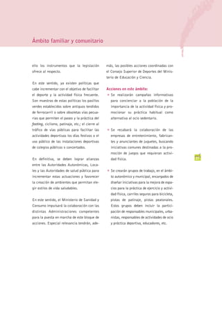 Ámbito familiar y comunitario



ello los instrumentos que la legislación          más, las posibles acciones coordinadas con
ofrece al respecto.                               el Consejo Superior de Deportes del Minis-
                                                  terio de Educación y Ciencia.
En este sentido, ya existen políticas que
cabe incrementar con el objetivo de facilitar     Acciones en este ámbito:
el deporte y la actividad física frecuente.       G   Se realizarán campañas informativas
Son muestras de estas políticas los pasillos          para concienciar a la población de la
verdes establecidos sobre antiguos tendidos           importancia de la actividad física y pro-
de ferrocarril o sobre obsoletas vías pecua-          mocionar su práctica habitual como
rias que permiten el paseo y la práctica del          alternativa al ocio sedentario.
footing, ciclismo, patinaje, etc.; el cierre al
tráfico de vías públicas para facilitar las       G   Se recabará la colaboración de las
actividades deportivas los días festivos o el         empresas de entretenimiento, fabrican-
uso público de las instalaciones deportivas           tes y anunciantes de juguetes, buscando
de colegios públicos o concertados.                   iniciativas comunes destinadas a la pro-
                                                      moción de juegos que requieran activi-
En definitiva, se deben lograr alianzas               dad física.                                    27
entre las Autoridades Autonómicas, Loca-
les y las Autoridades de salud pública para       G   Se crearán grupos de trabajo, en el ámbi-
incrementar estas actuaciones y favorecer             to autonómico y municipal, encargados de
la creación de ambientes que permitan ele-            diseñar iniciativas para la mejora de espa-
gir estilos de vida saludables.                       cios para la práctica de ejercicio y activi-
                                                      dad física, carriles seguros para bicicleta,
En este sentido, el Ministerio de Sanidad y           pistas de patinaje, pistas peatonales.
Consumo impulsará la colaboración con las             Estos grupos deben incluir la partici-
distintas Administraciones competentes                pación de responsables municipales, urba-
para la puesta en marcha de este bloque de            nistas, responsables de actividades de ocio
acciones. Especial relevancia tendrán, ade-           y práctica deportiva, educadores, etc.
 
