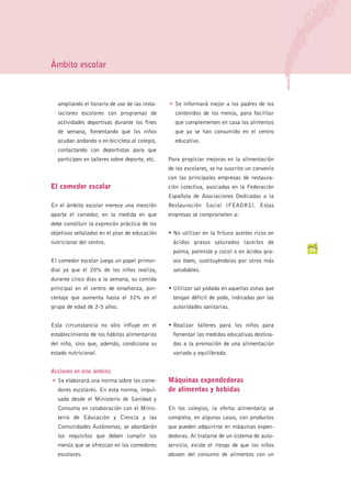 Ámbito escolar



    ampliando el horario de uso de las insta-    G   Se informará mejor a los padres de los
    laciones escolares con programas de              contenidos de los menús, para facilitar
    actividades deportivas durante los fines         que complementen en casa los alimentos
    de semana, fomentando que los niños              que ya se han consumido en el centro
    acudan andando o en bicicleta al colegio,        educativo.
    contactando con deportistas para que
    participen en talleres sobre deporte, etc.   Para propiciar mejoras en la alimentación
                                                 de los escolares, se ha suscrito un convenio
                                                 con las principales empresas de restaura-
El comedor escolar                               ción colectiva, asociadas en la Federación
                                                 Española de Asociaciones Dedicadas a la
En el ámbito escolar merece una mención          Restauración Social (FEADRS). Estas
aparte el comedor, en la medida en que           empresas se comprometen a:
debe constituir la expresión práctica de los
objetivos señalados en el plan de educación      • No utilizar en la fritura aceites ricos en
nutricional del centro.                              ácidos grasos saturados (aceites de
                                                     palma, palmiste y coco) o en ácidos gra-    29
El comedor escolar juega un papel primor-            sos trans, sustituyéndolos por otros más
dial ya que el 20% de los niños realiza,             saludables.
durante cinco días a la semana, su comida
principal en el centro de enseñanza, por-        • Utilizar sal yodada en aquellas zonas que
centaje que aumenta hasta el 32% en el               tengan déficit de yodo, indicadas por las
grupo de edad de 2-5 años.                           autoridades sanitarias.


Esta circunstancia no sólo influye en el         • Realizar talleres para los niños para
establecimiento de los hábitos alimentarios          fomentar las medidas educativas destina-
del niño, sino que, además, condiciona su            das a la promoción de una alimentación
estado nutricional.                                  variada y equilibrada.


Acciones en este ámbito:
G   Se elaborará una norma sobre los come-       Máquinas expendedoras
    dores escolares. En esta norma, impul-       de alimentos y bebidas
    sada desde el Ministerio de Sanidad y
    Consumo en colaboración con el Minis-        En los colegios, la oferta alimentaria se
    terio de Educación y Ciencia y las           completa, en algunos casos, con productos
    Comunidades Autónomas, se abordarán          que pueden adquirirse en máquinas expen-
    los requisitos que deben cumplir los         dedoras. Al tratarse de un sistema de auto-
    menús que se ofrezcan en los comedores       servicio, existe el riesgo de que los niños
    escolares.                                   abusen del consumo de alimentos con un
 