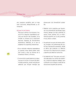 Estrategia Naos                                            Invertir la tendencia de la obesidad




     alto contenido energético pero un bajo              promocionen una alimentación saluda-
     valor nutricional, desequilibrando su ali-          ble.
     mentación.
                                                     G   Deberán incluir productos que favorez-
     Acciones en este ámbito:                            can una alimentación equilibrada (agua
         Para que la oferta a los escolares a tra-       mineral, bebidas con bajo contenido en
         vés de las máquinas expendedoras per-           azúcar, frutas, galletas, etc.), en detri-
         mita una elección más saludable, se ha          mento de aquellos con un alto contenido
         firmado un convenio con la Asociación           en sal, azúcar o grasas.
         Nacional Española de Distribuidores
         Automáticos (ANEDA), en el que se           G   Se publicará una guía de buenas prácti-
         establecen los siguientes compromisos:          cas, dirigida a los profesionales del sec-
                                                         tor de la distribución automática, donde
     G   No se ubicarán máquinas expendedoras            se defina qué productos no deberían
         en aquellas zonas donde puedan tener            incluirse en las máquinas de los colegios
         fácil acceso a ellas los alumnos de la          y aquellos que deberían sustituirlos.
30       Enseñanza Infantil y Primaria.
                                                     G   Se elaborará una “Guía para una nutri-
     G   Se eliminará la publicidad de las máqui-        ción adecuada en los centros de enseñan-
         nas para no incitar al consumo de deter-        za, a través de máquinas vending” para
         minados productos, siendo sustituida por        su difusión en los colegios a través de las
         adhesivos que incluyan mensajes que             asociaciones de padres de alumnos.
 