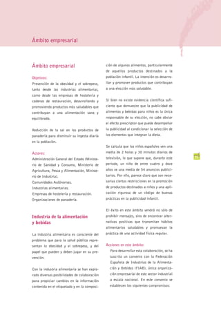 Ámbito empresarial



Ámbito empresarial                            ción de algunos alimentos, particularmente
                                              de aquellos productos destinados a la
Objetivos:                                    población infantil. La intención es desarro-
Prevención de la obesidad y el sobrepeso,     llar y promover productos que contribuyan
tanto desde las industrias alimentarias,      a una elección más saludable.
como desde las empresas de hostelería y
cadenas de restauración, desarrollando y      Si bien no existe evidencia científica sufi-
promoviendo productos más saludables que      ciente que demuestre que la publicidad de
contribuyan a una alimentación sana y         alimentos y bebidas para niños es la única
equilibrada.                                  responsable de su elección, no cabe obviar
                                              el efecto prescriptor que puede desempeñar
Reducción de la sal en los productos de       la publicidad al condicionar la selección de
panadería para disminuir su ingesta diaria    los elementos que integran la dieta.
en la población.
                                              Se calcula que los niños españoles ven una
Actores:                                      media de 2 horas y 30 minutos diarios de
                                              televisión, lo que supone que, durante este    31
Administración General del Estado (Ministe-
rio de Sanidad y Consumo, Ministerio de       periodo, un niño de entre cuatro y doce
Agricultura, Pesca y Alimentación, Ministe-   años ve una media de 54 anuncios publici-
rio de Industria).                            tarios. Por ello, parece claro que son nece-
Comunidades Autónomas.                        sarias ciertas restricciones en la promoción
Industrias alimentarias.                      de productos destinados a niños y una apli-
Empresas de hostelería y restauración.        cación rigurosa de un código de buenas
Organizaciones de panadería.                  prácticas en la publicidad infantil.


                                              El éxito en este ámbito vendrá no sólo de
Industria de la alimentación                  prohibir mensajes, sino de encontrar alter-
y bebidas                                     nativas positivas que transmitan hábitos
                                              alimentarios saludables y promuevan la
La industria alimentaria es consciente del    práctica de una actividad física regular.
problema que para la salud pública repre-
sentan la obesidad y el sobrepeso, y del      Acciones en este ámbito:
papel que pueden y deben jugar en su pre-       Para desarrollar esta colaboración, se ha
vención.                                        suscrito un convenio con la Federación
                                                Española de Industrias de la Alimenta-
Con la industria alimentaria se han explo-      ción y Bebidas (FIAB), única organiza-
rado diversas posibilidades de colaboración     ción empresarial de este sector industrial
para propiciar cambios en la información        a escala nacional. En este convenio se
contenida en el etiquetado y en la composi-     establecen los siguientes compromisos:
 