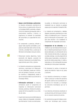 Estrategia Naos                                            Invertir la tendencia de la obesidad




     G   Apoyo a esta Estrategia y patrocinios:            te posible, la información nutricional se
         la industria alimentaria contribuirá de           mantendrá viva en internet en portales
         forma activa a la potenciación eficaz de          propios y/o en la web de la Fundación IAB.
         la Estrategia NAOS, poniendo a disposi-
         ción de los objetivos perseguidos todo su     G   La industria de alimentación y bebidas
         conocimiento científico y técnico, su             diseñará, ejecutará y distribuirá en el año
         experiencia en entender las demandas              2005, en colaboración con el “Consorcio
         del consumidor y su capacidad de comu-            para la Información al Consumidor”, una
         nicación.                                         guía para facilitar a los ciudadanos la
                                                           comprensión del etiquetado nutricional.
     G   Se compromete a potenciar, difundir y
         apoyar todas aquellas actividades y cam-      G   Composición de los alimentos: en la
         pañas de publicidad sobre estilos de vida,        medida en que tecnológicamente sea posi-
         nutrición, actividad física y salud que el        ble, la industria promoverá que en los pro-
         Ministerio de Sanidad y Consumo realice.          ductos destinados a la alimentación de los
                                                           niños menores de doce años, la grasa que
32   G   Patrocinará eventos deportivos, harán             se añada contenga una alta proporción de
         promoción del deporte, concesión de               ácidos grasos insaturados y una baja pro-
         material y fomento de la actividad física,        porción de ácidos grasos trans. A medio y
         especialmente para niños y jóvenes.               largo plazo, se irán sustituyendo las grasas
                                                           saturadas por otras grasas insaturadas.
     G   La industria alimentaria se compromete,
         asimismo, a participar en el Observato-       G   Se fomentará la salida al mercado de
         rio de la Obesidad, creado por el Minis-          gamas de productos bajos en sal, grasa
         terio de Sanidad y Consumo, con carác-            y azúcares.
         ter científico e independiente, desde el
         que se evaluarán todas las acciones de la     G   Las industrias alimentarias se compro-
         Estrategia NAOS.                                  meten a procurar la reducción paulatina
                                                           del aporte calórico de los productos ali-
     G   Información nutricional: la industria             menticios en el mercado y a investigar
         alimentaria asume el compromiso de                las soluciones tecnológicas que así lo
         implantar la información nutricional              permitan.
         (energía, proteínas, hidratos de carbono,
         grasas) de forma asequible en sus unida-      G   Las industrias alimentarias estudiarán el
         des de venta.                                     uso de porciones, de forma que no fomen-
                                                           ten un consumo excesivo de calorías.
     G   A partir del mes de julio de 2005 todas las
         nuevas órdenes de etiquetado contendrán       G   Se constituirán grupos de trabajo consti-
         esa información. Si esto no es técnicamen-        tuidos por tecnólogos para conocer,
 